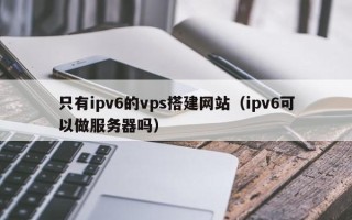 永春只有ipv6的vps搭建网站（ipv6可以做服务器吗）